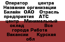 Оператор Call-центра › Название организации ­ Билайн, ОАО › Отрасль предприятия ­ АТС, call-центр › Минимальный оклад ­ 40 000 - Все города Работа » Вакансии   . Курская обл.